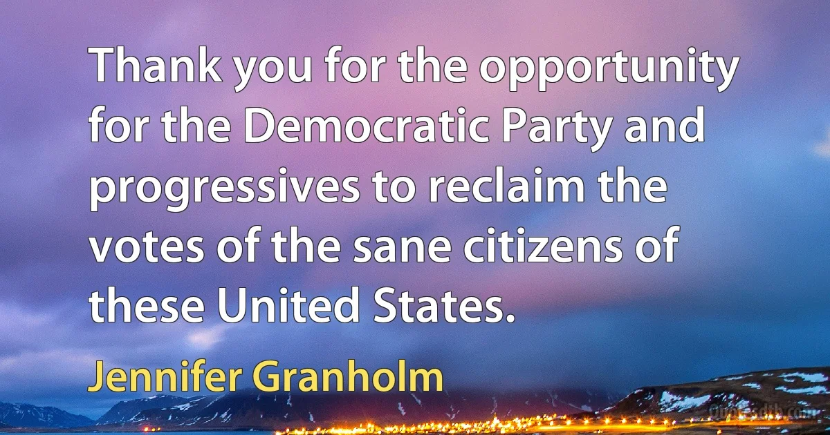 Thank you for the opportunity for the Democratic Party and progressives to reclaim the votes of the sane citizens of these United States. (Jennifer Granholm)