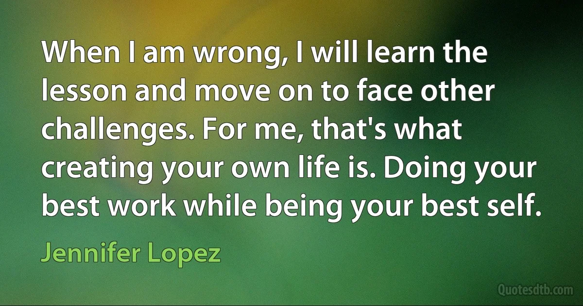 When I am wrong, I will learn the lesson and move on to face other challenges. For me, that's what creating your own life is. Doing your best work while being your best self. (Jennifer Lopez)