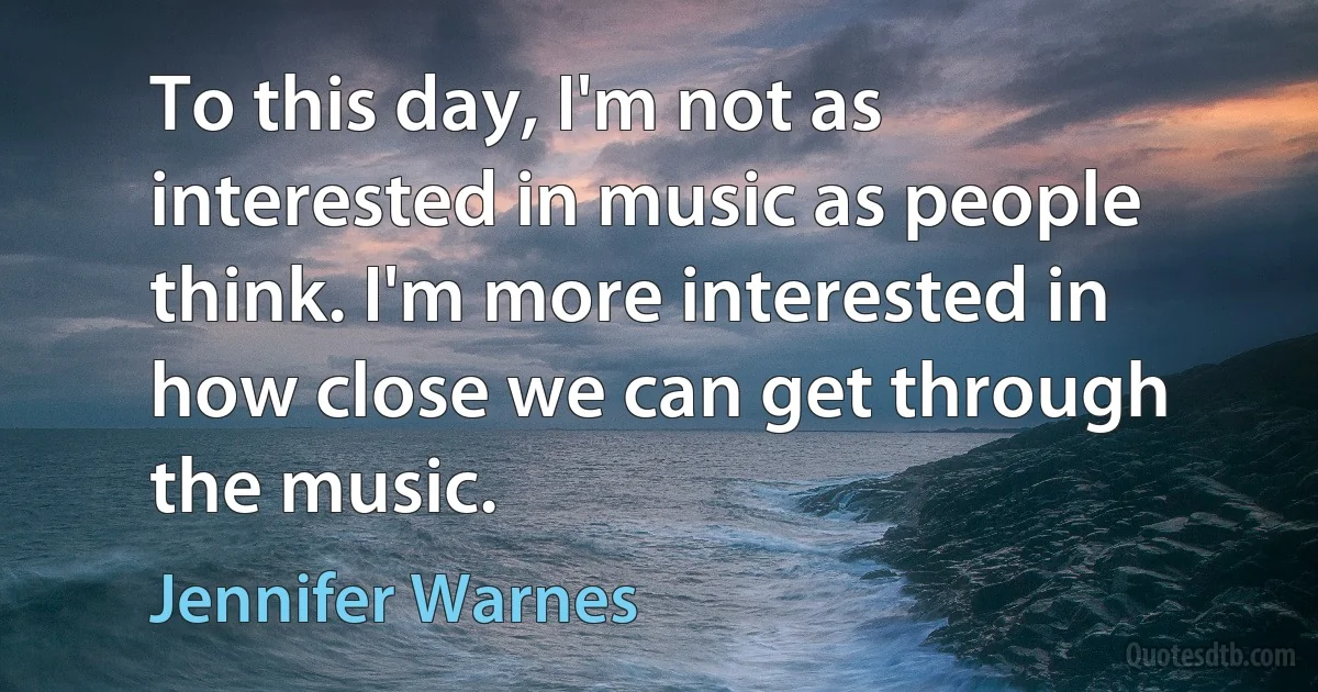 To this day, I'm not as interested in music as people think. I'm more interested in how close we can get through the music. (Jennifer Warnes)