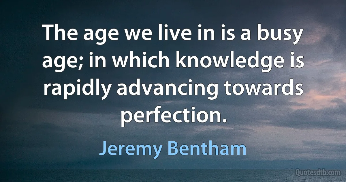 The age we live in is a busy age; in which knowledge is rapidly advancing towards perfection. (Jeremy Bentham)