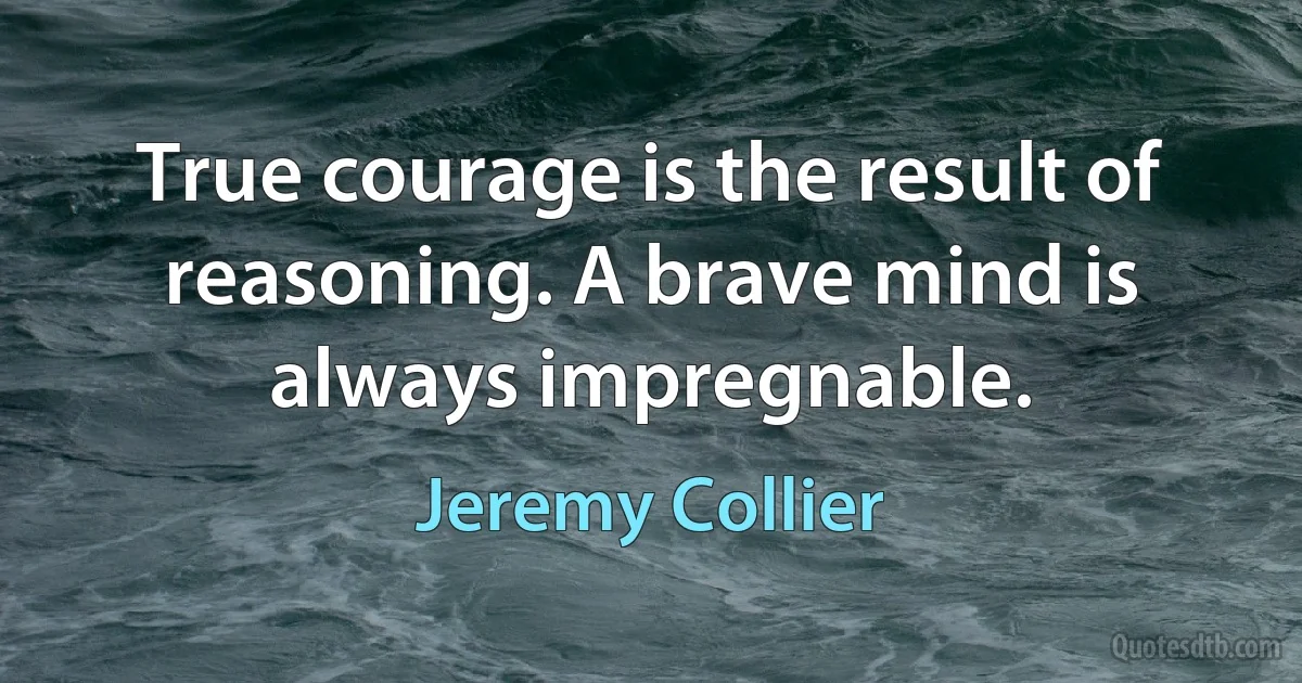 True courage is the result of reasoning. A brave mind is always impregnable. (Jeremy Collier)