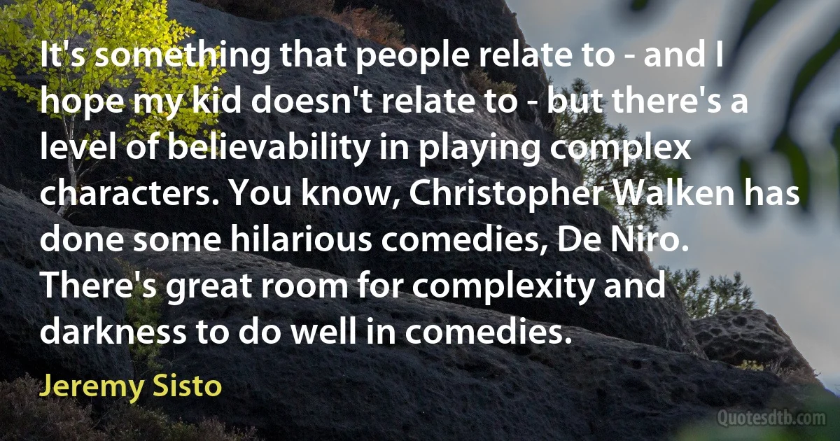 It's something that people relate to - and I hope my kid doesn't relate to - but there's a level of believability in playing complex characters. You know, Christopher Walken has done some hilarious comedies, De Niro. There's great room for complexity and darkness to do well in comedies. (Jeremy Sisto)