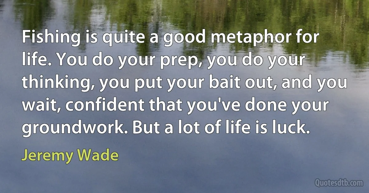 Fishing is quite a good metaphor for life. You do your prep, you do your thinking, you put your bait out, and you wait, confident that you've done your groundwork. But a lot of life is luck. (Jeremy Wade)