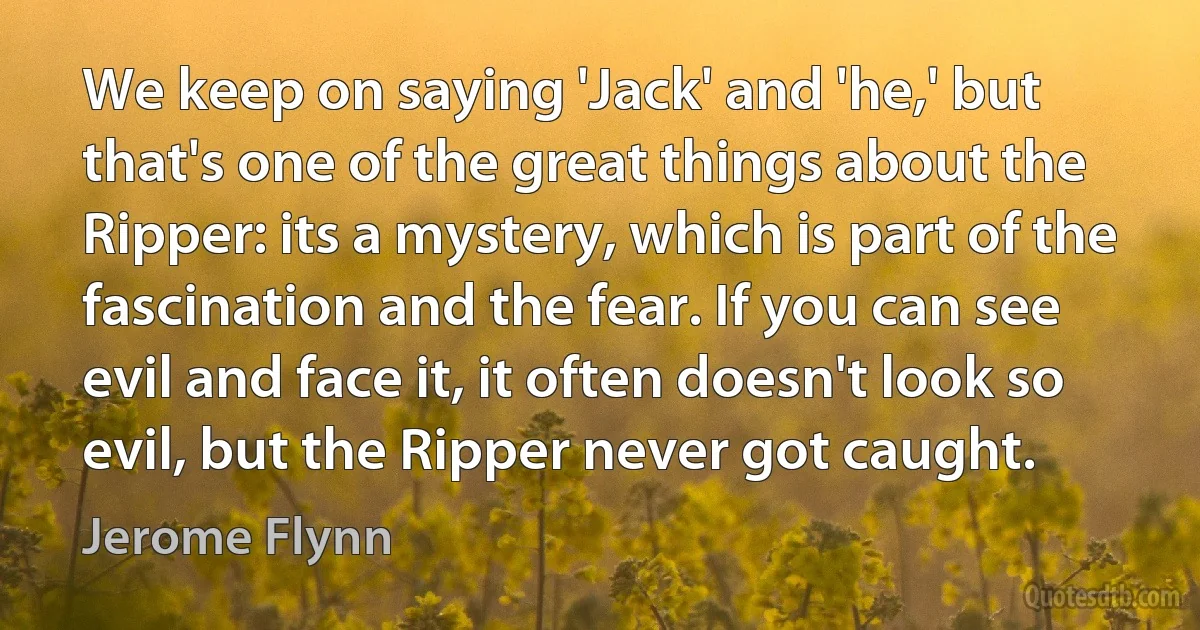 We keep on saying 'Jack' and 'he,' but that's one of the great things about the Ripper: its a mystery, which is part of the fascination and the fear. If you can see evil and face it, it often doesn't look so evil, but the Ripper never got caught. (Jerome Flynn)