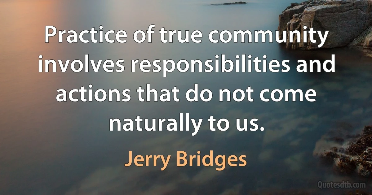 Practice of true community involves responsibilities and actions that do not come naturally to us. (Jerry Bridges)