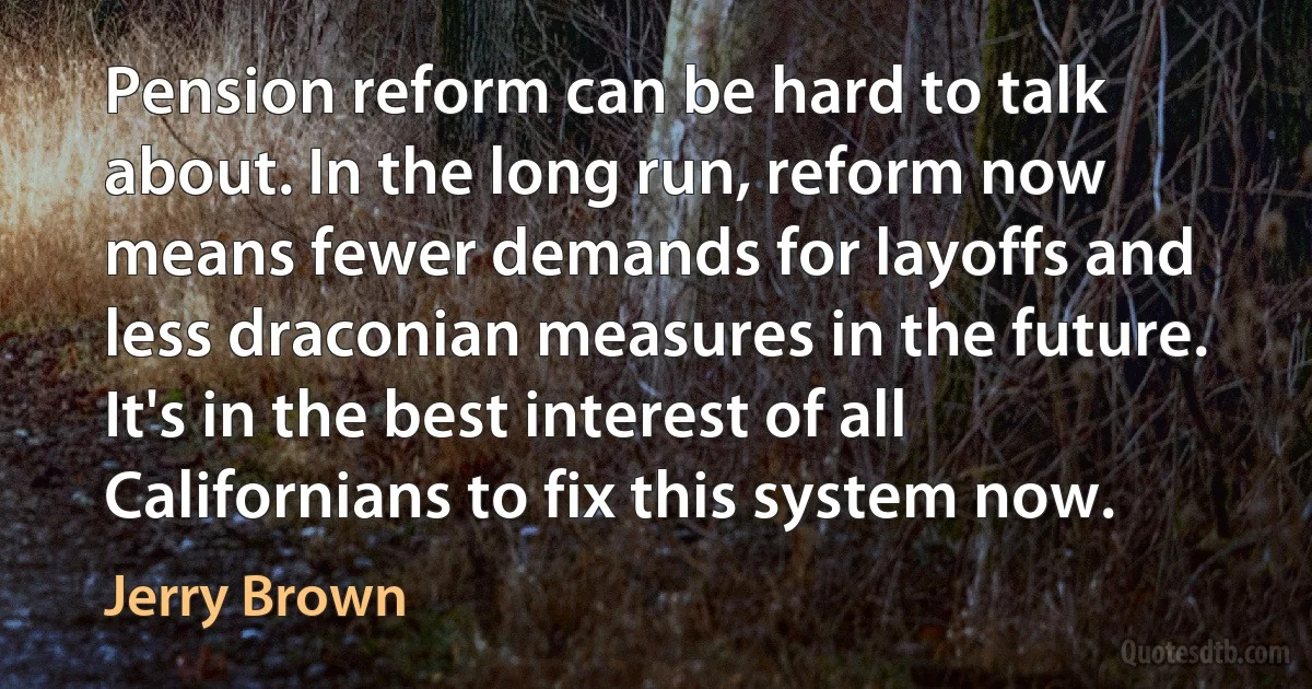 Pension reform can be hard to talk about. In the long run, reform now means fewer demands for layoffs and less draconian measures in the future. It's in the best interest of all Californians to fix this system now. (Jerry Brown)