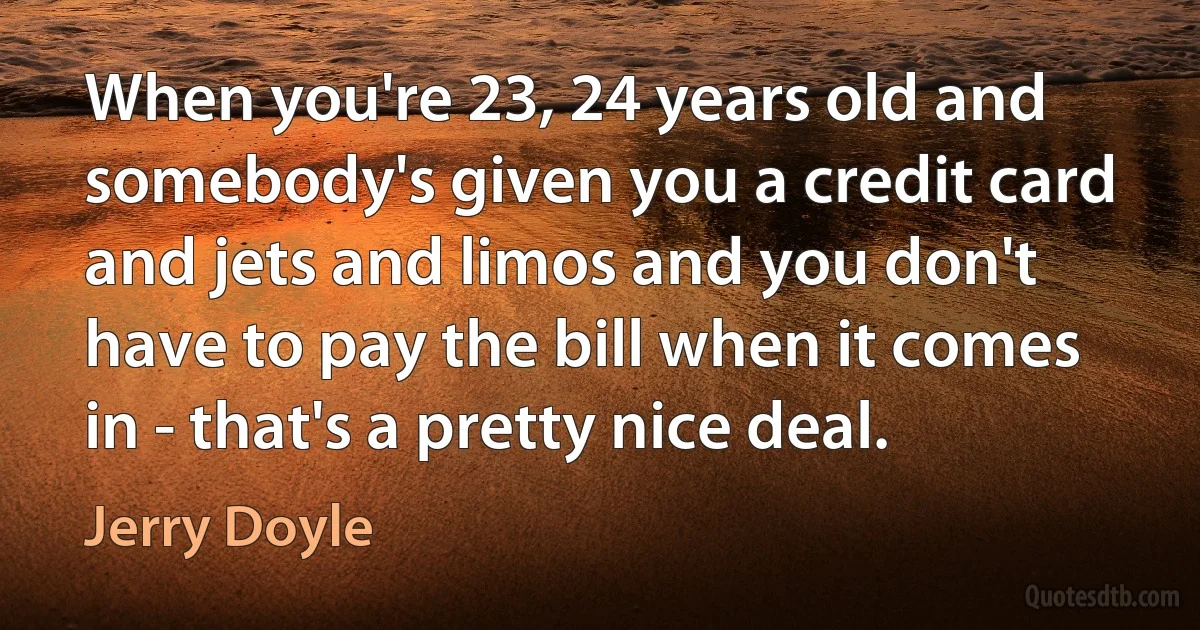 When you're 23, 24 years old and somebody's given you a credit card and jets and limos and you don't have to pay the bill when it comes in - that's a pretty nice deal. (Jerry Doyle)