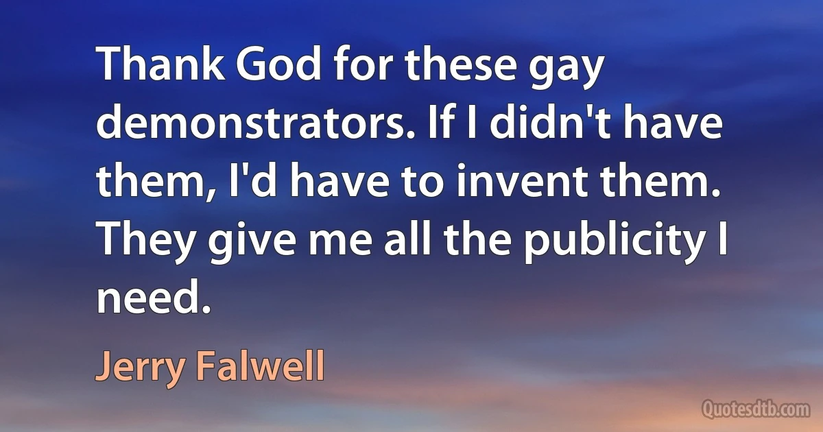 Thank God for these gay demonstrators. If I didn't have them, I'd have to invent them. They give me all the publicity I need. (Jerry Falwell)