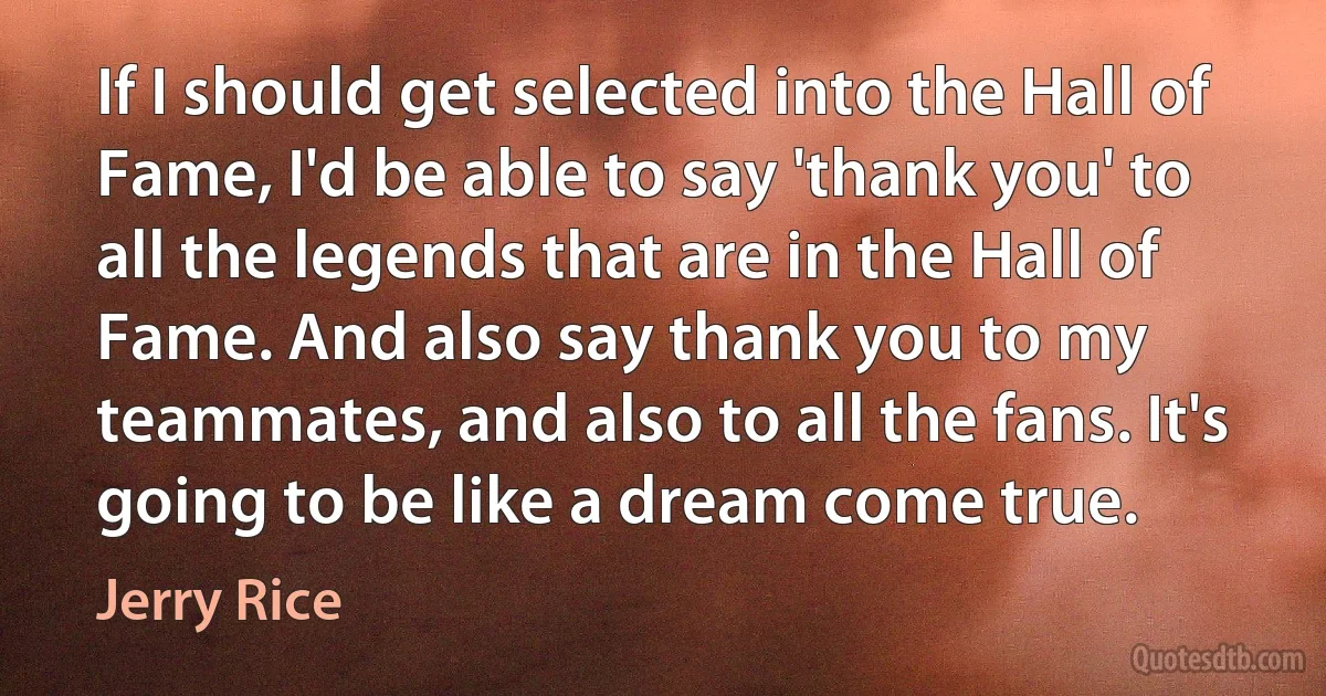 If I should get selected into the Hall of Fame, I'd be able to say 'thank you' to all the legends that are in the Hall of Fame. And also say thank you to my teammates, and also to all the fans. It's going to be like a dream come true. (Jerry Rice)