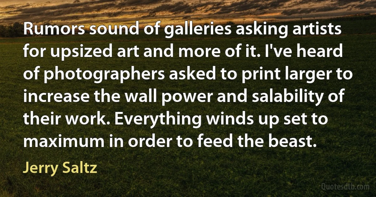 Rumors sound of galleries asking artists for upsized art and more of it. I've heard of photographers asked to print larger to increase the wall power and salability of their work. Everything winds up set to maximum in order to feed the beast. (Jerry Saltz)