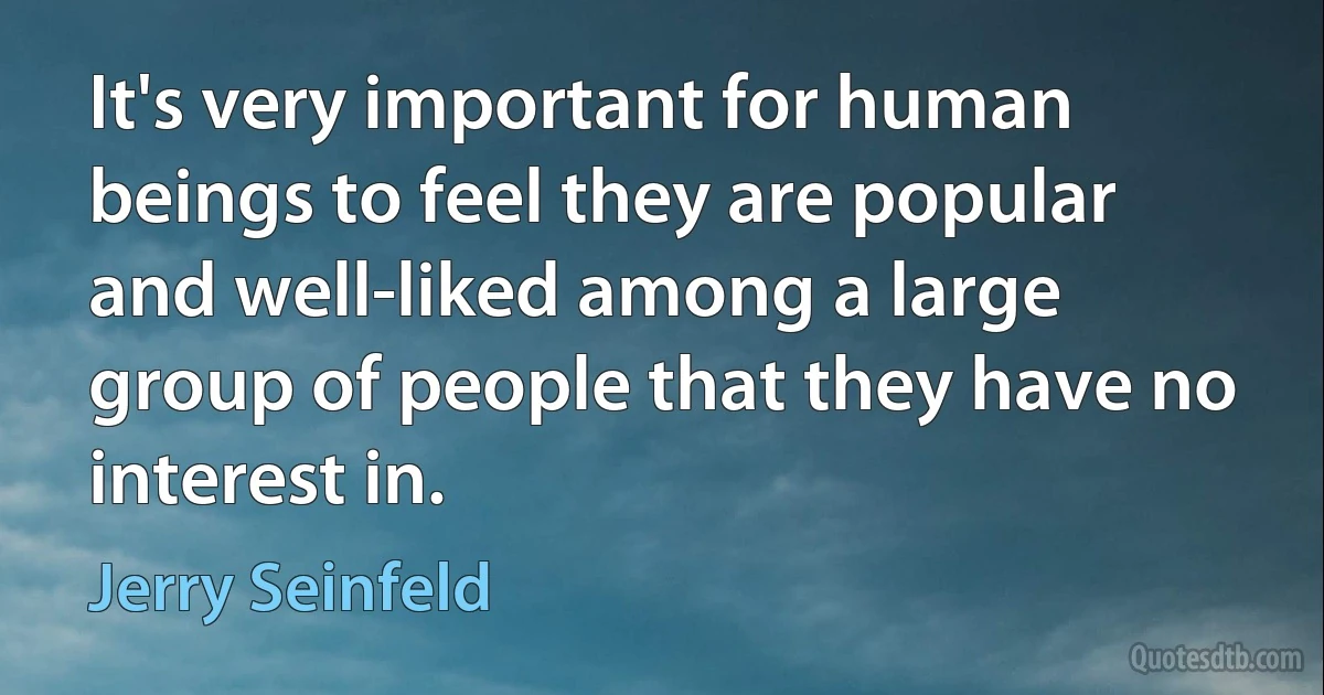 It's very important for human beings to feel they are popular and well-liked among a large group of people that they have no interest in. (Jerry Seinfeld)