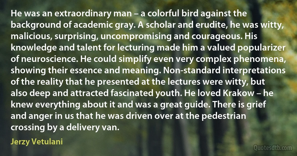 He was an extraordinary man – a colorful bird against the background of academic gray. A scholar and erudite, he was witty, malicious, surprising, uncompromising and courageous. His knowledge and talent for lecturing made him a valued popularizer of neuroscience. He could simplify even very complex phenomena, showing their essence and meaning. Non-standard interpretations of the reality that he presented at the lectures were witty, but also deep and attracted fascinated youth. He loved Krakow – he knew everything about it and was a great guide. There is grief and anger in us that he was driven over at the pedestrian crossing by a delivery van. (Jerzy Vetulani)