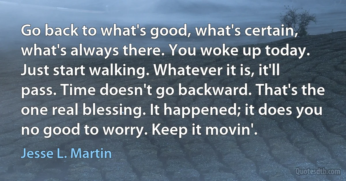 Go back to what's good, what's certain, what's always there. You woke up today. Just start walking. Whatever it is, it'll pass. Time doesn't go backward. That's the one real blessing. It happened; it does you no good to worry. Keep it movin'. (Jesse L. Martin)