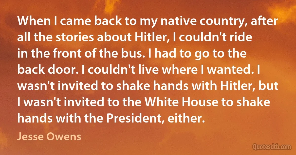 When I came back to my native country, after all the stories about Hitler, I couldn't ride in the front of the bus. I had to go to the back door. I couldn't live where I wanted. I wasn't invited to shake hands with Hitler, but I wasn't invited to the White House to shake hands with the President, either. (Jesse Owens)