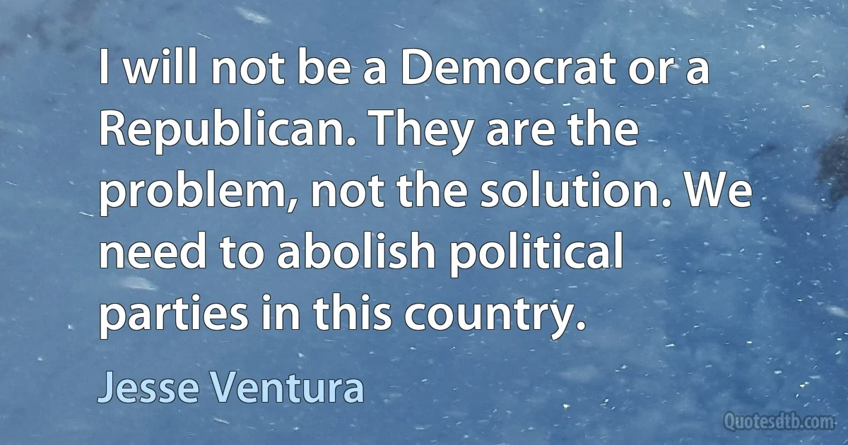 I will not be a Democrat or a Republican. They are the problem, not the solution. We need to abolish political parties in this country. (Jesse Ventura)