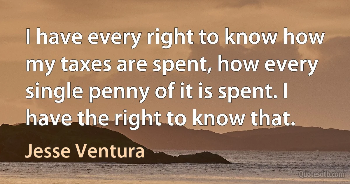 I have every right to know how my taxes are spent, how every single penny of it is spent. I have the right to know that. (Jesse Ventura)