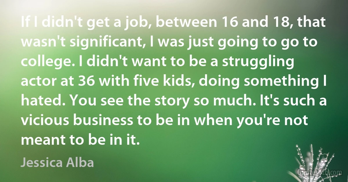 If I didn't get a job, between 16 and 18, that wasn't significant, I was just going to go to college. I didn't want to be a struggling actor at 36 with five kids, doing something I hated. You see the story so much. It's such a vicious business to be in when you're not meant to be in it. (Jessica Alba)