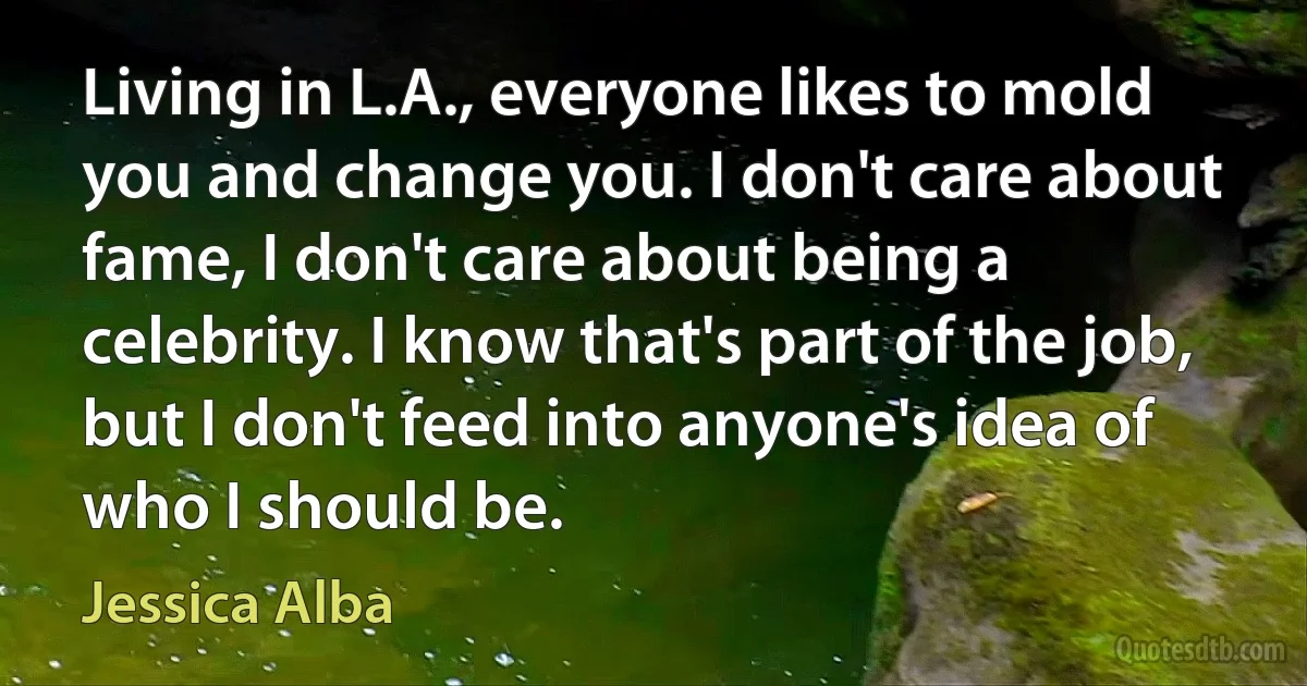 Living in L.A., everyone likes to mold you and change you. I don't care about fame, I don't care about being a celebrity. I know that's part of the job, but I don't feed into anyone's idea of who I should be. (Jessica Alba)