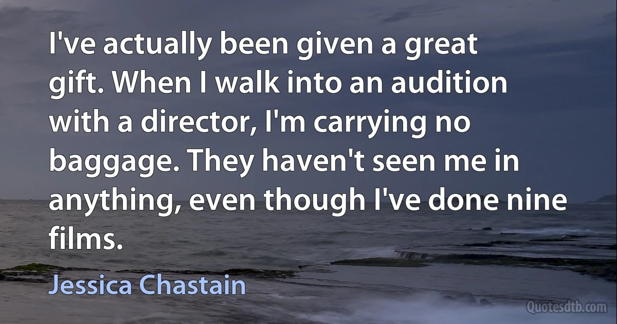 I've actually been given a great gift. When I walk into an audition with a director, I'm carrying no baggage. They haven't seen me in anything, even though I've done nine films. (Jessica Chastain)