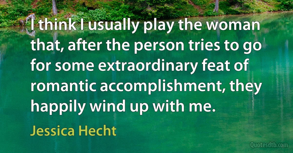 I think I usually play the woman that, after the person tries to go for some extraordinary feat of romantic accomplishment, they happily wind up with me. (Jessica Hecht)