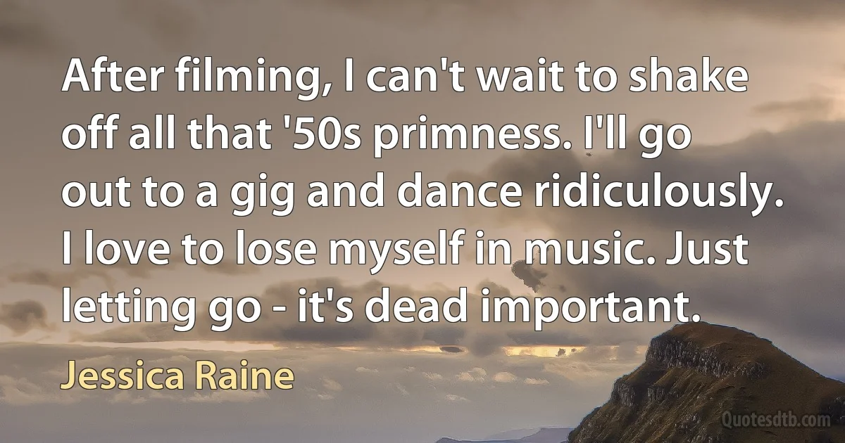 After filming, I can't wait to shake off all that '50s primness. I'll go out to a gig and dance ridiculously. I love to lose myself in music. Just letting go - it's dead important. (Jessica Raine)