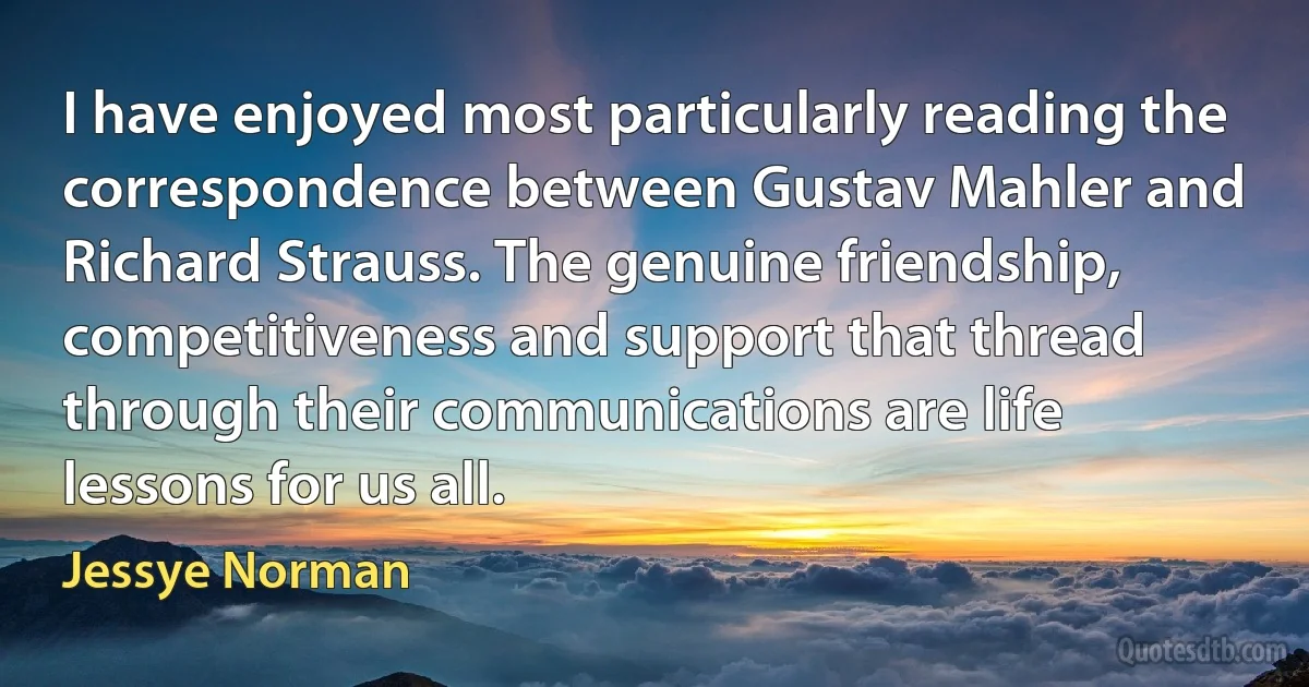 I have enjoyed most particularly reading the correspondence between Gustav Mahler and Richard Strauss. The genuine friendship, competitiveness and support that thread through their communications are life lessons for us all. (Jessye Norman)