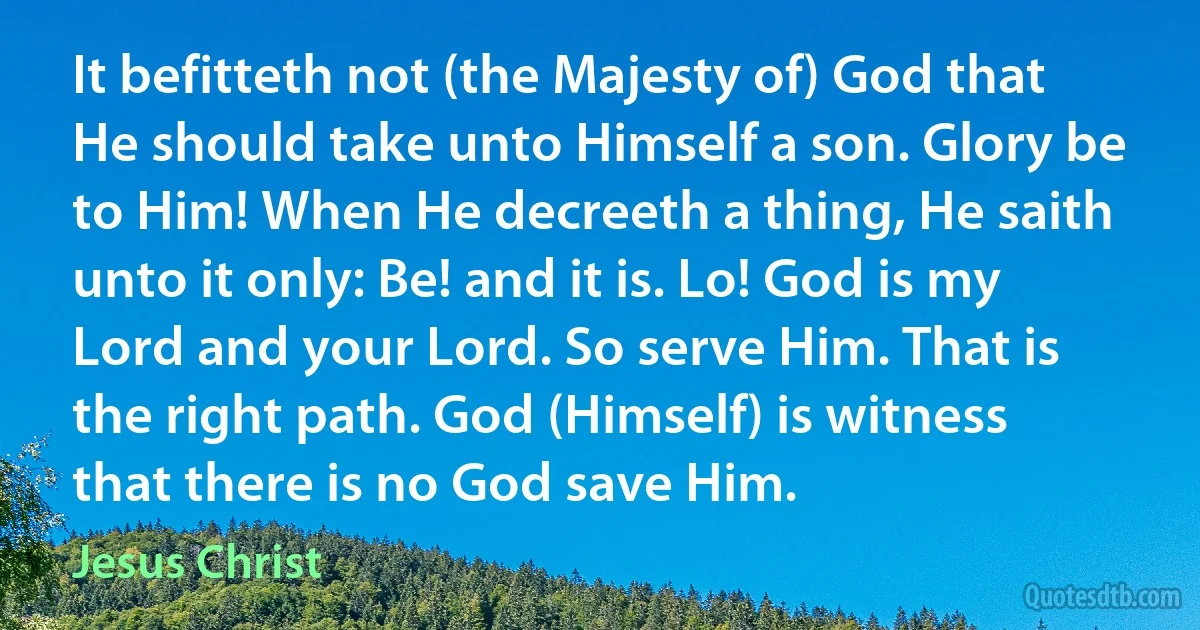 It befitteth not (the Majesty of) God that He should take unto Himself a son. Glory be to Him! When He decreeth a thing, He saith unto it only: Be! and it is. Lo! God is my Lord and your Lord. So serve Him. That is the right path. God (Himself) is witness that there is no God save Him. (Jesus Christ)