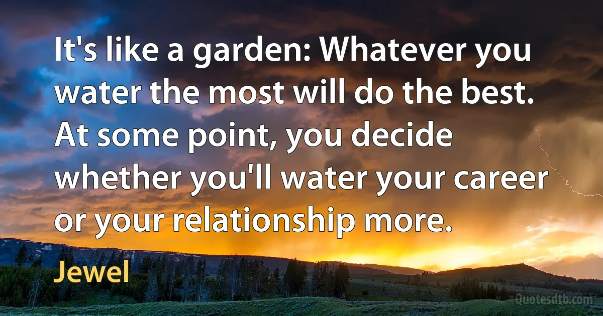 It's like a garden: Whatever you water the most will do the best. At some point, you decide whether you'll water your career or your relationship more. (Jewel)