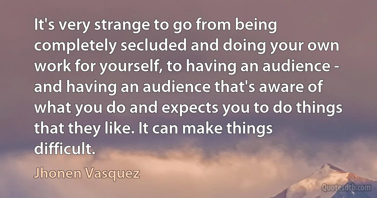 It's very strange to go from being completely secluded and doing your own work for yourself, to having an audience - and having an audience that's aware of what you do and expects you to do things that they like. It can make things difficult. (Jhonen Vasquez)