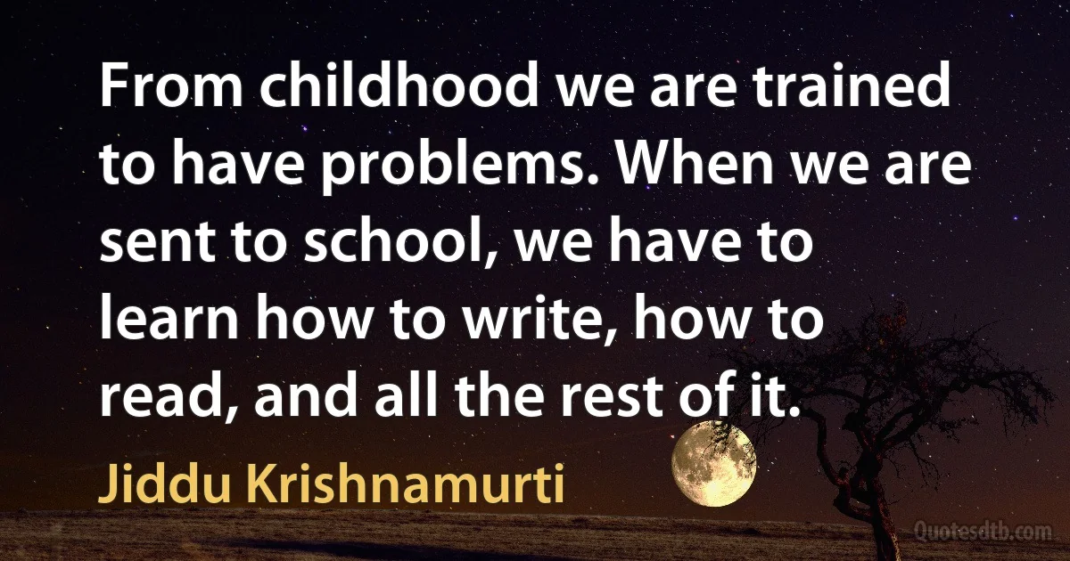 From childhood we are trained to have problems. When we are sent to school, we have to learn how to write, how to read, and all the rest of it. (Jiddu Krishnamurti)