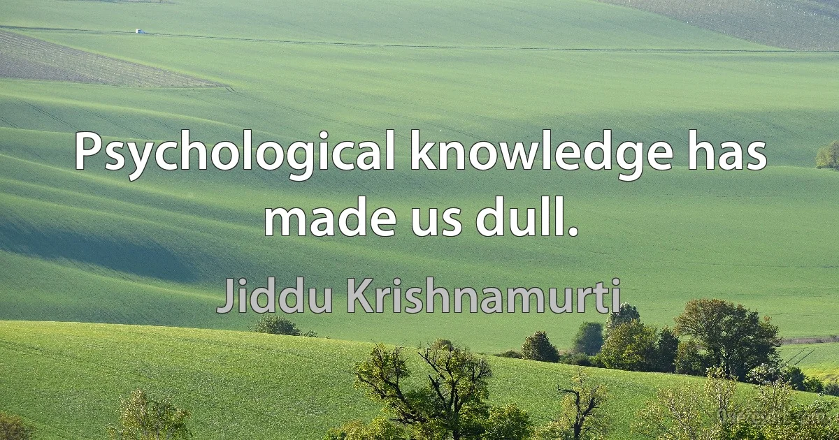 Psychological knowledge has made us dull. (Jiddu Krishnamurti)