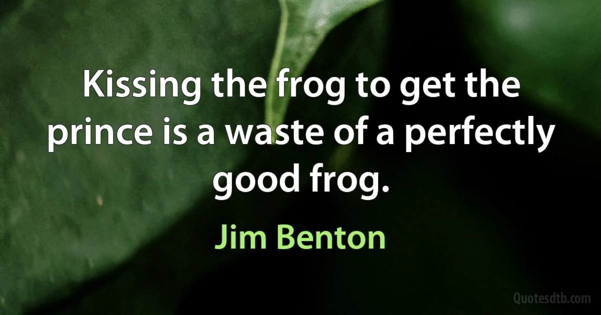 Kissing the frog to get the prince is a waste of a perfectly good frog. (Jim Benton)