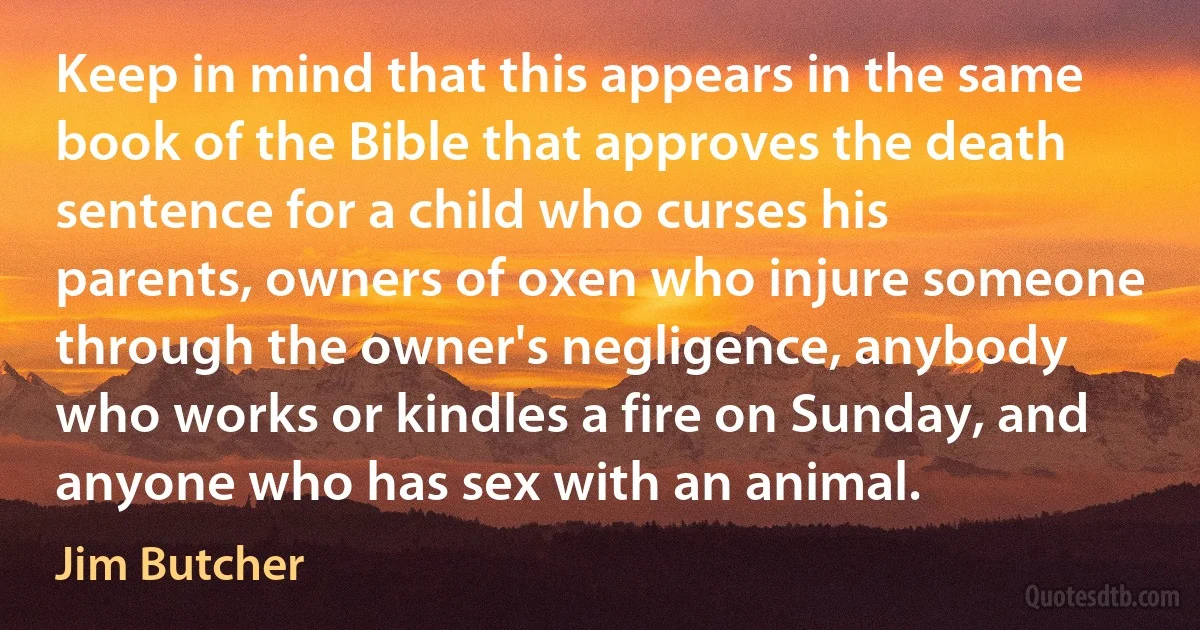 Keep in mind that this appears in the same book of the Bible that approves the death sentence for a child who curses his parents, owners of oxen who injure someone through the owner's negligence, anybody who works or kindles a fire on Sunday, and anyone who has sex with an animal. (Jim Butcher)