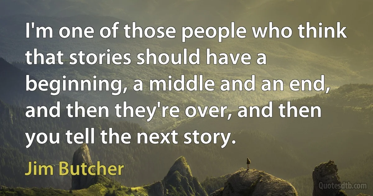 I'm one of those people who think that stories should have a beginning, a middle and an end, and then they're over, and then you tell the next story. (Jim Butcher)