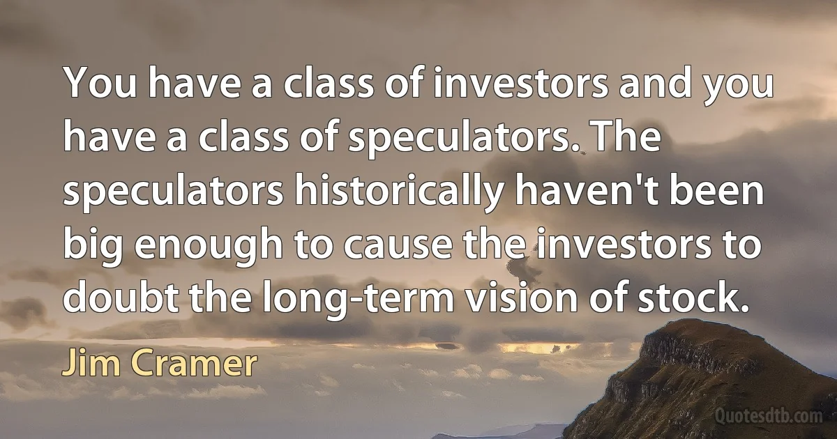 You have a class of investors and you have a class of speculators. The speculators historically haven't been big enough to cause the investors to doubt the long-term vision of stock. (Jim Cramer)