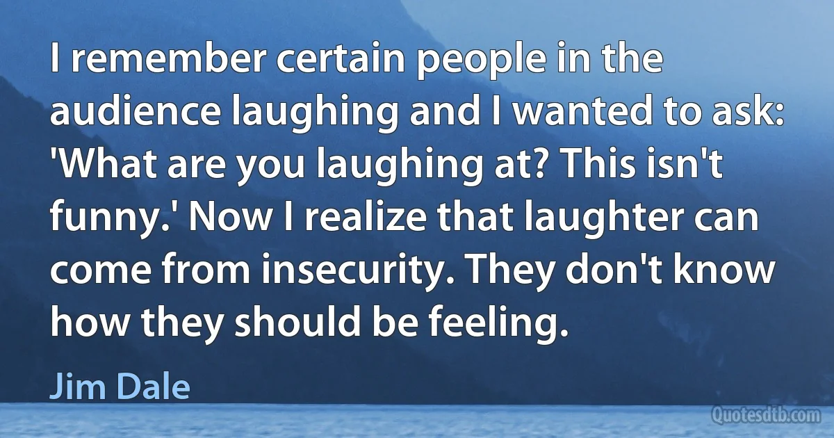 I remember certain people in the audience laughing and I wanted to ask: 'What are you laughing at? This isn't funny.' Now I realize that laughter can come from insecurity. They don't know how they should be feeling. (Jim Dale)