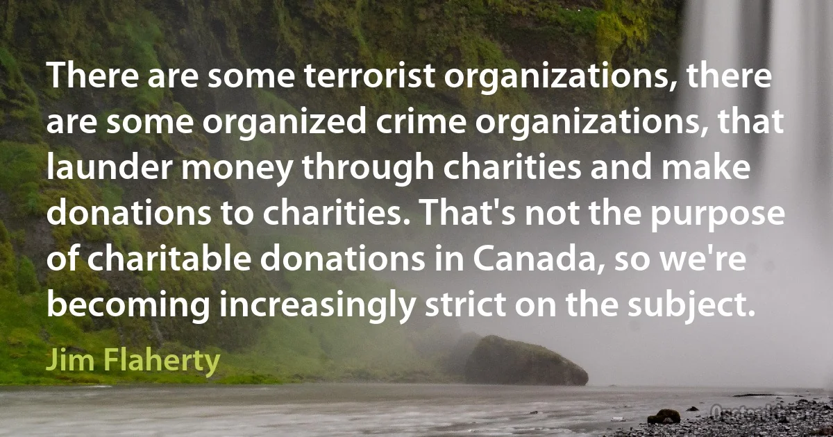 There are some terrorist organizations, there are some organized crime organizations, that launder money through charities and make donations to charities. That's not the purpose of charitable donations in Canada, so we're becoming increasingly strict on the subject. (Jim Flaherty)