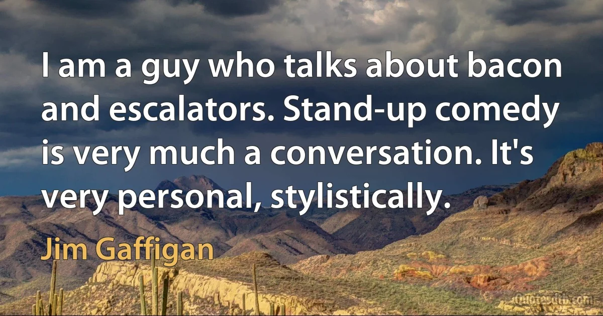 I am a guy who talks about bacon and escalators. Stand-up comedy is very much a conversation. It's very personal, stylistically. (Jim Gaffigan)