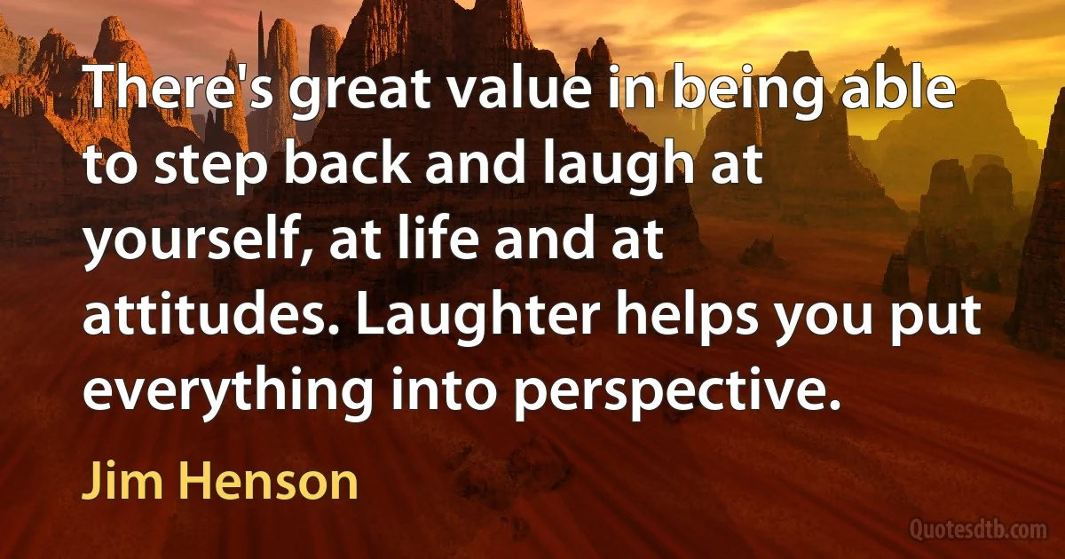 There's great value in being able to step back and laugh at yourself, at life and at attitudes. Laughter helps you put everything into perspective. (Jim Henson)