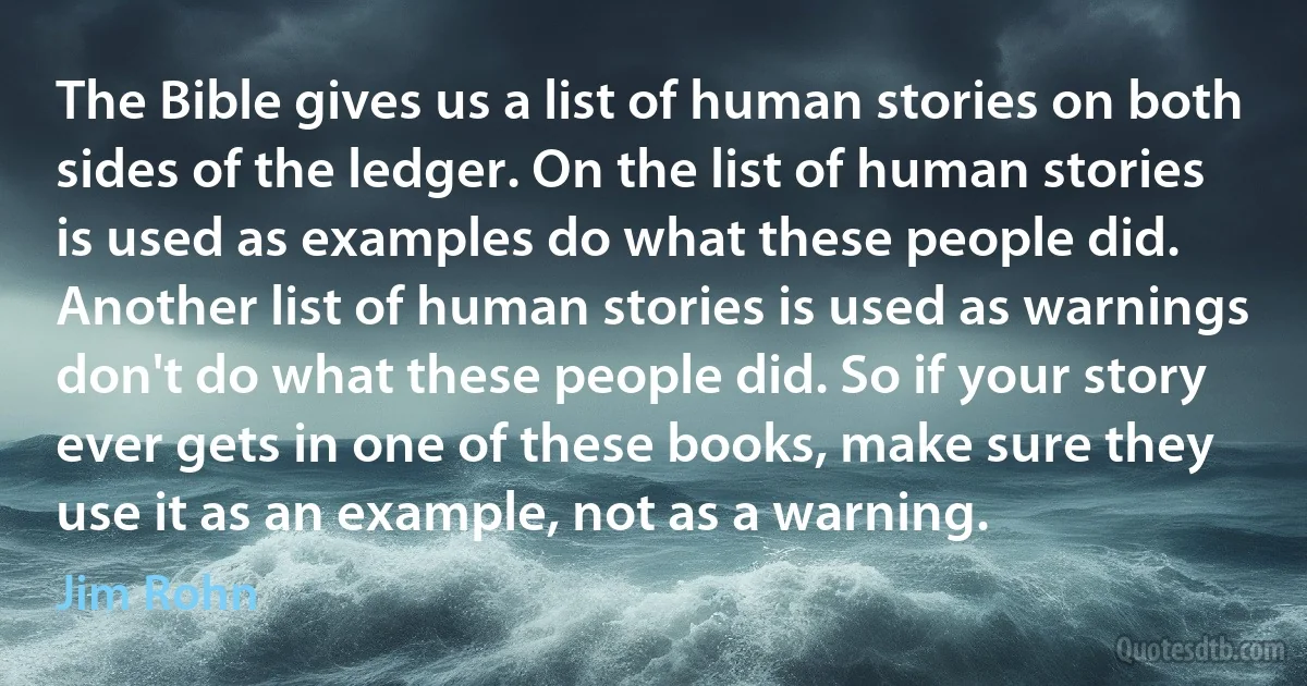 The Bible gives us a list of human stories on both sides of the ledger. On the list of human stories is used as examples do what these people did. Another list of human stories is used as warnings don't do what these people did. So if your story ever gets in one of these books, make sure they use it as an example, not as a warning. (Jim Rohn)