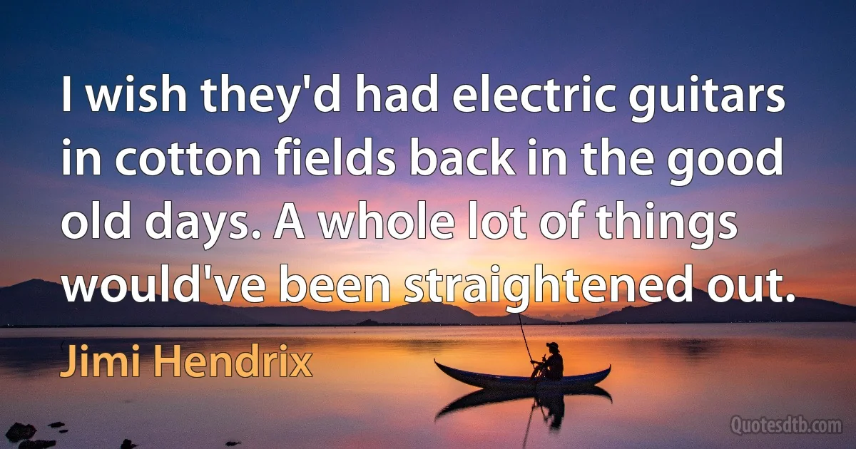 I wish they'd had electric guitars in cotton fields back in the good old days. A whole lot of things would've been straightened out. (Jimi Hendrix)