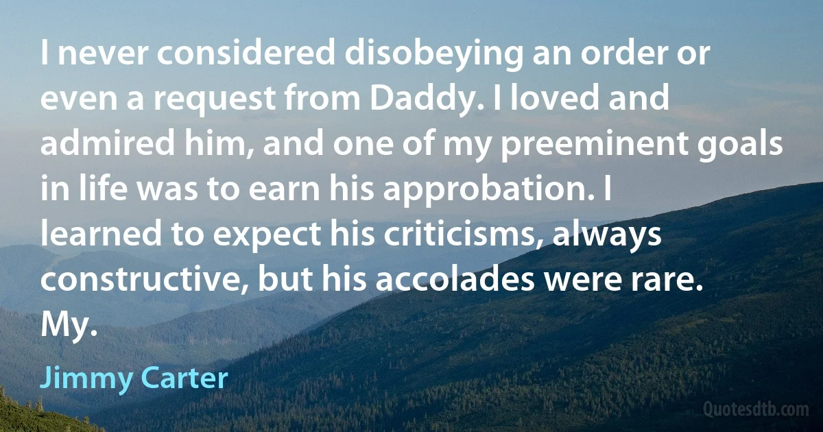 I never considered disobeying an order or even a request from Daddy. I loved and admired him, and one of my preeminent goals in life was to earn his approbation. I learned to expect his criticisms, always constructive, but his accolades were rare. My. (Jimmy Carter)