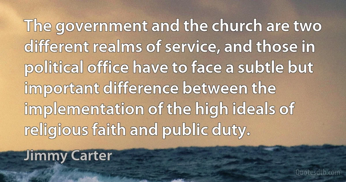 The government and the church are two different realms of service, and those in political office have to face a subtle but important difference between the implementation of the high ideals of religious faith and public duty. (Jimmy Carter)