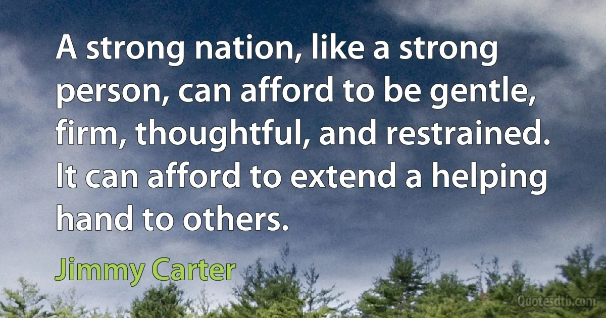 A strong nation, like a strong person, can afford to be gentle, firm, thoughtful, and restrained. It can afford to extend a helping hand to others. (Jimmy Carter)