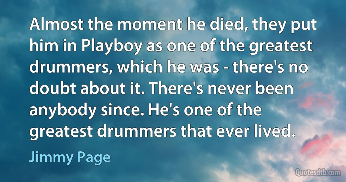 Almost the moment he died, they put him in Playboy as one of the greatest drummers, which he was - there's no doubt about it. There's never been anybody since. He's one of the greatest drummers that ever lived. (Jimmy Page)