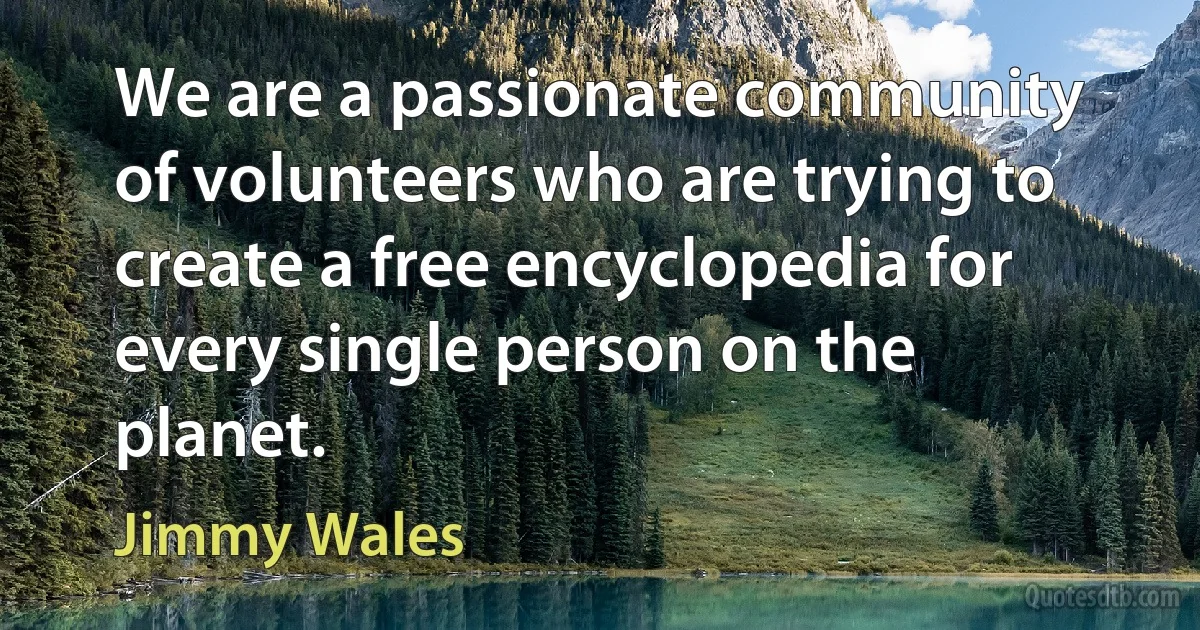 We are a passionate community of volunteers who are trying to create a free encyclopedia for every single person on the planet. (Jimmy Wales)