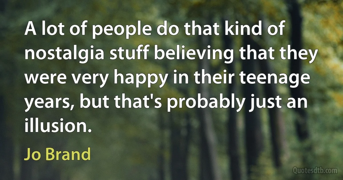 A lot of people do that kind of nostalgia stuff believing that they were very happy in their teenage years, but that's probably just an illusion. (Jo Brand)