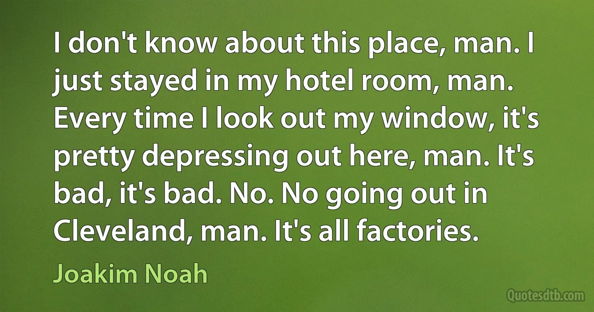 I don't know about this place, man. I just stayed in my hotel room, man. Every time I look out my window, it's pretty depressing out here, man. It's bad, it's bad. No. No going out in Cleveland, man. It's all factories. (Joakim Noah)