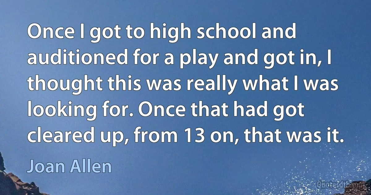 Once I got to high school and auditioned for a play and got in, I thought this was really what I was looking for. Once that had got cleared up, from 13 on, that was it. (Joan Allen)