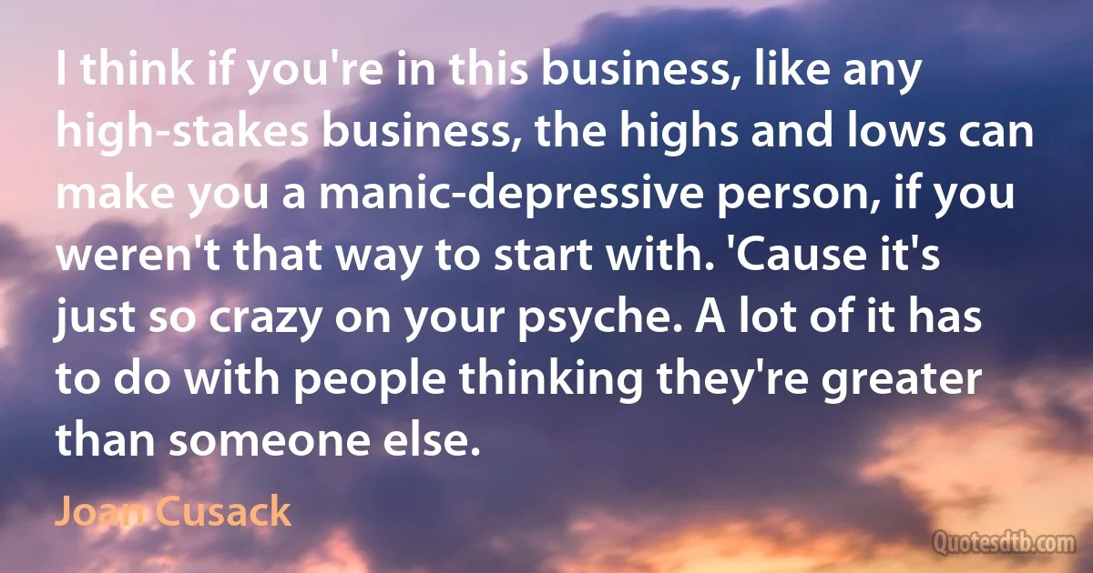 I think if you're in this business, like any high-stakes business, the highs and lows can make you a manic-depressive person, if you weren't that way to start with. 'Cause it's just so crazy on your psyche. A lot of it has to do with people thinking they're greater than someone else. (Joan Cusack)